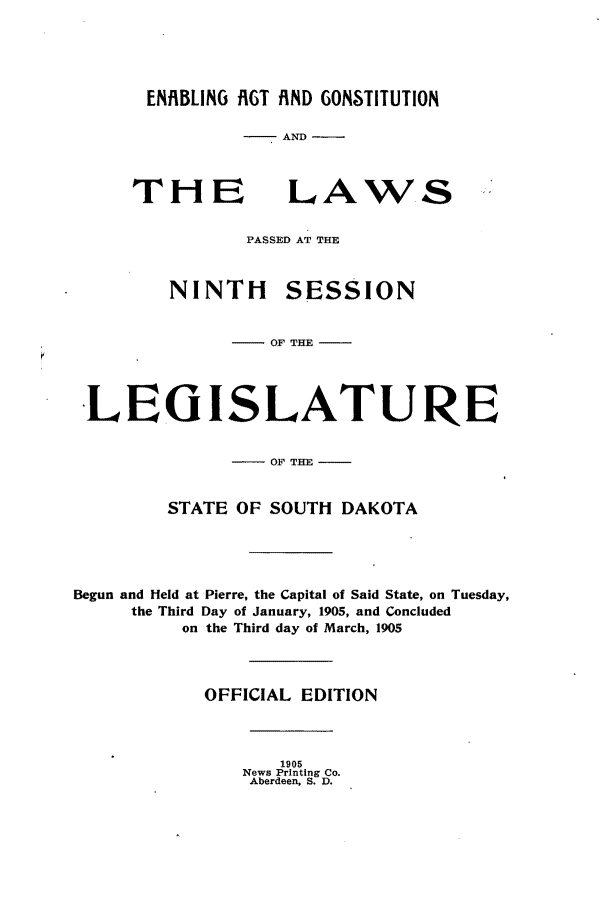 handle is hein.ssl/sssd0068 and id is 1 raw text is: ENBLING RGT fiND GONSTITUTION
-AND

THE

LAWS

PASSED AT THE
NINTI-I SESSION
OF THE
LEGISLATURE
OF THE
STATE OF SOUTH DAKOTA
Begun and Held at Pierre, the Capital of Said State, on Tuesday,
the Third Day of January, 1905, and Concluded
on the Third day of March, 1905
OFFICIAL EDITION

1905
News Printing Co.
Aberdeen, S. D.


