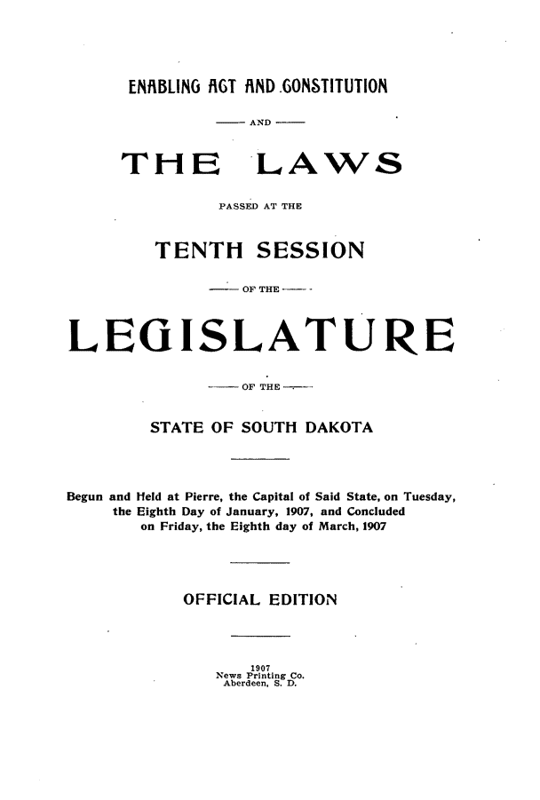 handle is hein.ssl/sssd0069 and id is 1 raw text is: ENRBLING IGT AIND.GONSTITUTION
-AND

THE

LAWS

PASSED AT THE
TENTH SESSION
OFTHE  -
LEGISLATURE
-OF THE
STATE OF SOUTH DAKOTA
Begun and Held at Pierre, the Capital of Said State, on Tuesday,
the Eighth Day of January, 1907, and Concluded
on Friday, the Eighth day of March, 1907
OFFICIAL EDITION

1907
News Printing Co.
Aberdeen, S. D.


