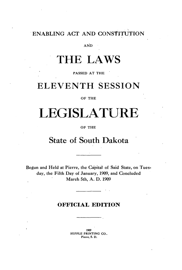 handle is hein.ssl/sssd0070 and id is 1 raw text is: ENABLING ACT AND CONSTITUTION
AND
THE LAWS
PASSED AT THE
ELEVENTH SESSION
OF THE
LEGISLATURE
OF THE
State of South Dakota
Begun and Held at Pierre, the Capital of Said State, on Tues-
day, the Fifth Day of January, 1909, and Concluded
March 5th, A. D. 1909
OFFICIAL EDITION
1909
HIPPLE PRINTING CO..
Pierre, S. D.


