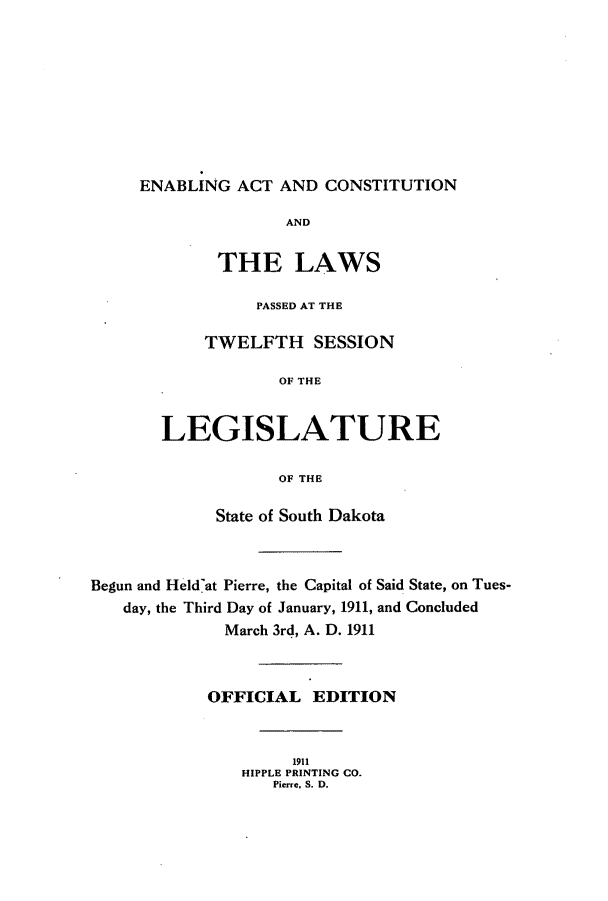 handle is hein.ssl/sssd0071 and id is 1 raw text is: ENABLING ACT AND CONSTITUTION

AND
THE LAWS
PASSED AT THE
TWELFTH SESSION
OF THE
LEGISLATURE
OF THE
State of South Dakota
Begun and Held'at Pierre, the Capital of Said State, on Tues-
day, the Third Day of January, 1911, and Concluded
March 3rd, A. D. 1911
OFFICIAL EDITION
1911
HIPPLE PRINTING CO.
Pierre, S. D.


