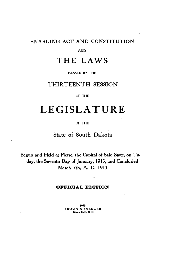 handle is hein.ssl/sssd0072 and id is 1 raw text is: ENABLING ACT AND CONSTITUTION
AND
THE LAWS
PASSED BY THE
THIRTEENTH SESSION
OF THE
LEGISLATURE
OF THE
State of South Dakota
Begun and Held at Pierre, the Capital of Said State, on Tu
day, the Seventh Day of January, 1913, and Concluded
March 7th, A. D. 1913
OFFICIAL EDITION
1913
BROWN & SAENGER
Sioux Falls, S. D.


