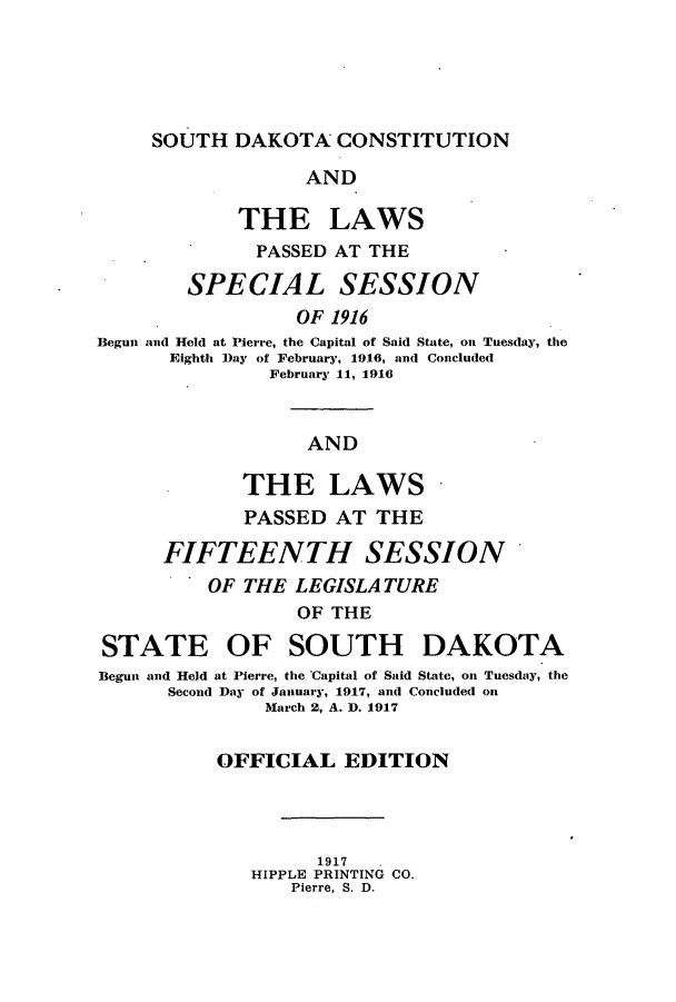 handle is hein.ssl/sssd0074 and id is 1 raw text is: SOUTH DAKOTA CONSTITUTION

AND
THE LAWS
PASSED AT THE
SPECIAL SESSION
OF 1916
Begun and Held at Pierre, the Capital of Said State, on Tuesday, the
Eighth Day of February, 1916, and Concluded
February 11, 1916
AND
THE LAWS
PASSED AT THE
FIFTEENTH SESSION
OF THE LEGISLATURE
OF THE
STATE OF SOUTH DAKOTA
Begun and Held at Pierre, the Capital of Said State, on Tuesday, the
Second Day of January, 1917, and Concluded oin
March 2, A. D. 1917
OFFICIAL EDITION
1917
HIPPLE PRINTING CO.
Pierre, S. D.


