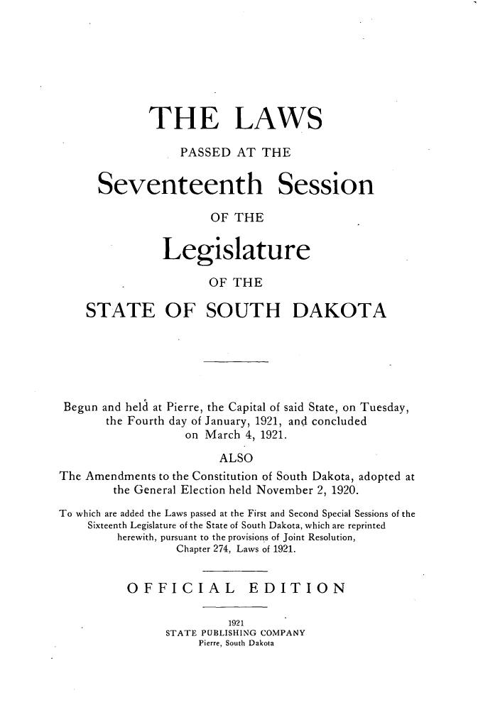 handle is hein.ssl/sssd0076 and id is 1 raw text is: THE LAWS
PASSED AT THE
Seventeenth Session
OF THE
Legislature
OF THE
STATE OF SOUTH DAKOTA
Begun and held at Pierre, the Capital of said State, on Tuesday,
the Fourth day of January, 1921, and concluded
on March 4, 1921.
ALSO
The Amendments to the Constitution of South Dakota, adopted at
the General Election held November 2, 1920.
To which are added the Laws passed at the First and Second Special Sessions of the
Sixteenth Legislature of the State of South Dakota, which are reprinted
herewith, pursuant to the provisions of Joint Resolution,
Chapter 274, Laws of 1921.
OFFICIAL EDITION
1921
STATE PUBLISHING COMPANY
Pierre, South Dakota


