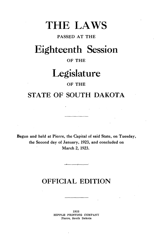 handle is hein.ssl/sssd0077 and id is 1 raw text is: THE LAWS
PASSED AT THE

Eighteenth

Session

OF THE
Legislature
OF THE
STATE OF SOUTH DAKOTA
Begun and held at Pierre, the Capital of said State, on Tuesday,
the Second day of January, 1923, and concluded on
March 2, 1923.
OFFICIAL EDITION
1923
HIPPLE PRINTING COMPANY
Pierre, South Dakota


