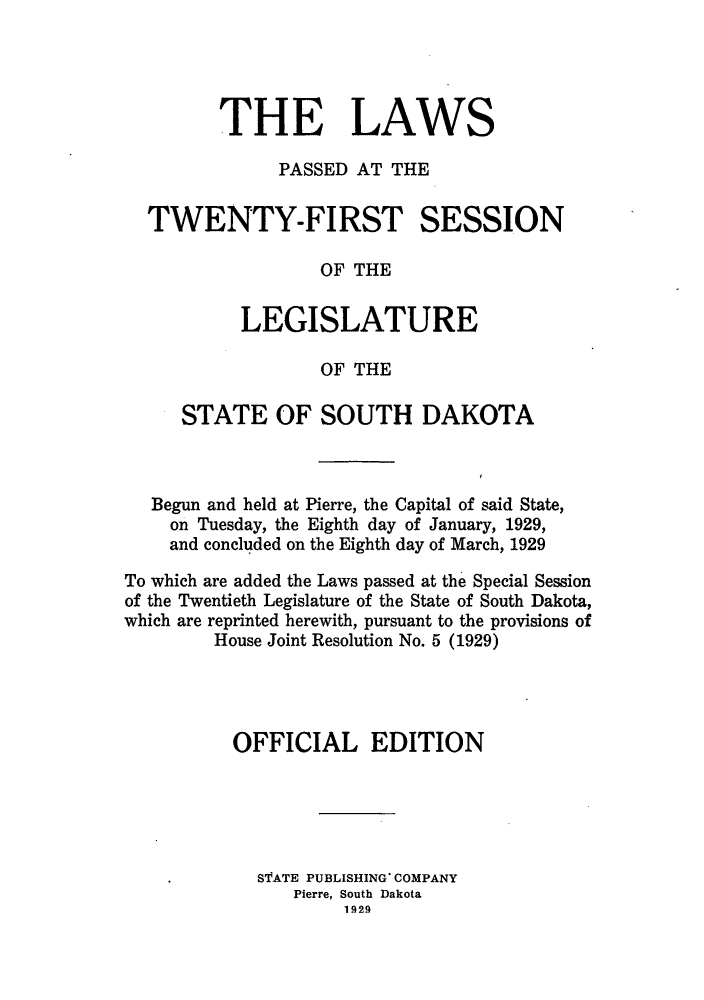 handle is hein.ssl/sssd0080 and id is 1 raw text is: THE LAWS
PASSED AT THE
TWENTY-FIRST SESSION
OF THE
LEGISLATURE
OF THE
STATE OF SOUTH DAKOTA
Begun and held at Pierre, the Capital of said State,
on Tuesday, the Eighth day of January, 1929,
and concluded on the Eighth day of March, 1929
To which are added the Laws passed at the Special Session
of the Twentieth Legislature of the State of South Dakota,
which are reprinted herewith, pursuant to the provisions of
House Joint Resolution No. 5 (1929)
OFFICIAL EDITION
 STATE PUBLISHING' COMPANY
Pierre, South Dakota
1929


