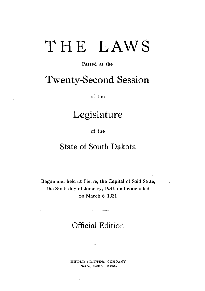 handle is hein.ssl/sssd0081 and id is 1 raw text is: THE

LAWS

Passed at the
Twenty-Second Session
of the
Legislature
of the
State of South Dakota
Begun and held at Pierre, the Capital of Said State,
the Sixth day of January, 1931, and concluded
on March 6,1931
Official Edition

HIPPLE PRINTING COMPANY
Pierre, South Dakota


