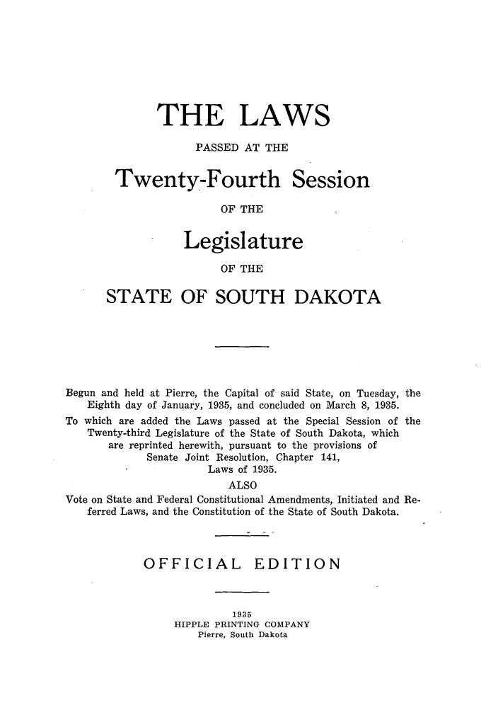 handle is hein.ssl/sssd0083 and id is 1 raw text is: THE LAWS
PASSED AT THE

Twenty-Fourth

Session

OF THE
Legislature
OF THE

STATE OF SOUTH DAKOTA
Begun and held at Pierre, the Capital of said State, on Tuesday, the
Eighth day of January, 1935, and concluded on March 8, 1935.
To which are added the Laws passed at the Special Session of the
Twenty-third Legislature of the State of South Dakota, which
are reprinted herewith, pursuant to the provisions of
Senate Joint Resolution, Chapter 141,
Laws of 1935.
ALSO
Vote on State and Federal Constitutional Amendments, Initiated and Re-
ferred Laws, and the Constitution of the State of South Dakota.

OFFICIAL

EDITION

1935
HIPPLE PRINTING COMPANY
Pierre, South Dakota


