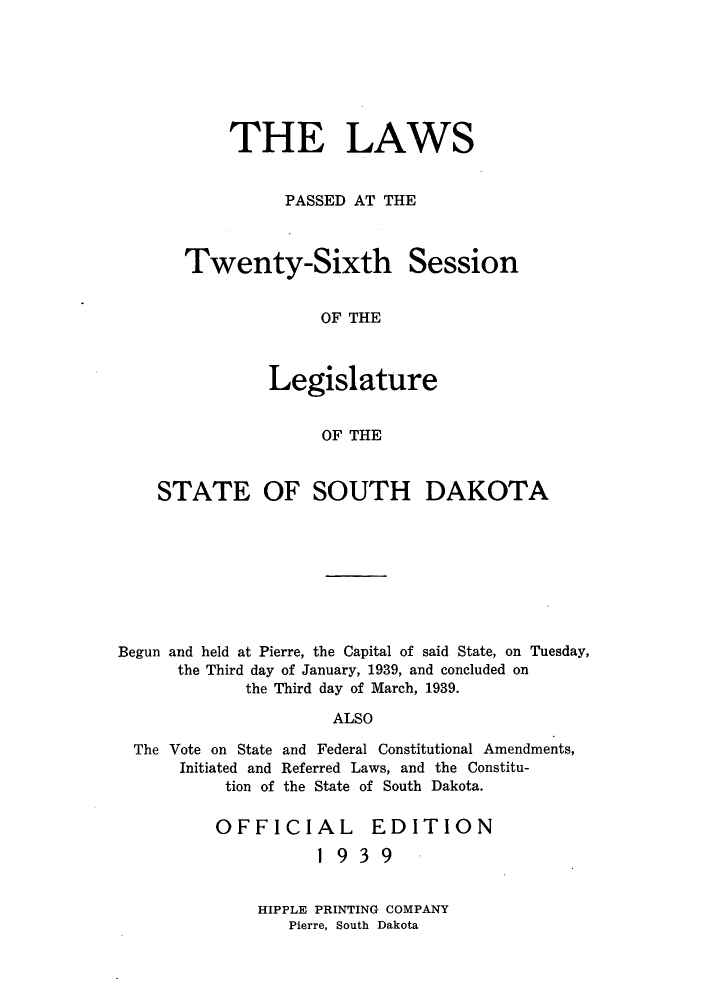 handle is hein.ssl/sssd0085 and id is 1 raw text is: THE LAWS
PASSED AT THE

Twenty-Sixth

Session

OF THE

Legislature
OF THE
STATE OF SOUTH DAKOTA

Begun and held at Pierre, the Capital of said State, on Tuesday,
the Third day of January, 1939, and concluded on
the Third day of March, 1939.
ALSO
The Vote on State and Federal Constitutional Amendments,
Initiated and Referred Laws, and the Constitu-
tion of the State of South Dakota.

OFFICIAL EDITION
1939

HIPPLE PRINTING COMPANY
Pierre, South Dakota


