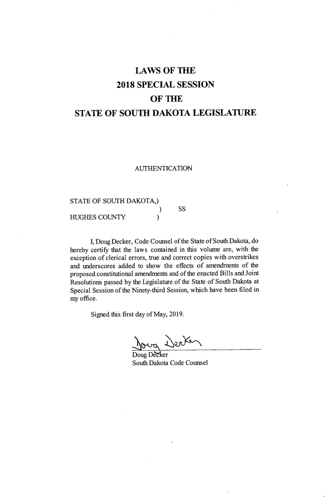 handle is hein.ssl/sssd0095 and id is 1 raw text is: 








                  LAWS OF THE

            2018   SPECIAL SESSION

                       OF  THE

STATE OF SOUTH DAKOTA LEGISLATURE


AUTHENTICATION


STATE  OF SOUTH  DAKOTA,)
                           ) SS


HUGHES  COUNTY


)


      I, Doug Decker, Code Counsel of the State of South Dakota, do
hereby certify that the laws contained in this volume are, with the
exception of clerical errors, true and correct copies with overstrikes
and underscores added to show the effects of amendments of the
proposed constitutional amendments and of the enacted Bills and Joint
Resolutions passed by the Legislature of the State of South Dakota at
Special Session of the Ninety-third Session, which have been filed in
my office.

      Signed this first day of May, 2019.




                   Doug De rker
                   South Dakota Code Counsel


