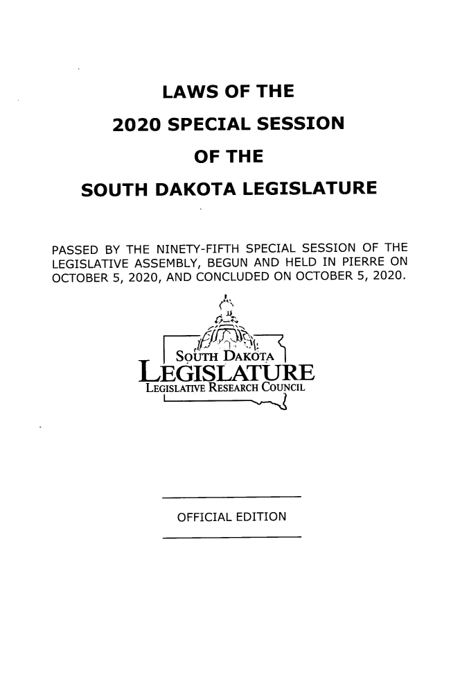 handle is hein.ssl/sssd0096 and id is 1 raw text is: LAWS OF THE
2020 SPECIAL SESSION
OF THE
SOUTH DAKOTA LEGISLATURE
PASSED BY THE NINETY-FIFTH SPECIAL SESSION OF THE
LEGISLATIVE ASSEMBLY, BEGUN AND HELD IN PIERRE ON
OCTOBER 5, 2020, AND CONCLUDED ON OCTOBER 5, 2020.
SourH DAKOTA
LEGISLATURE
LEGISLATIVE RESEARCH COUNCIL

OFFICIAL EDITION


