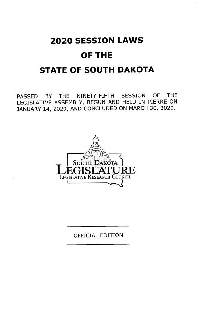 handle is hein.ssl/sssd0097 and id is 1 raw text is: 2020 SESSION LAWS
OF THE
STATE OF SOUTH DAKOTA

PASSED BY
LEGISLATIVE
JANUARY 14,

THE NINETY-FIFTH SESSION OF THE
ASSEMBLY, BEGUN AND HELD IN PIERRE ON
2020, AND CONCLUDED ON MARCH 30, 2020.

SoiTH DAKOTA
LEGISLATURE
LEGISLATIVE REsEACH COUNCIL

OFFICIAL EDITION


