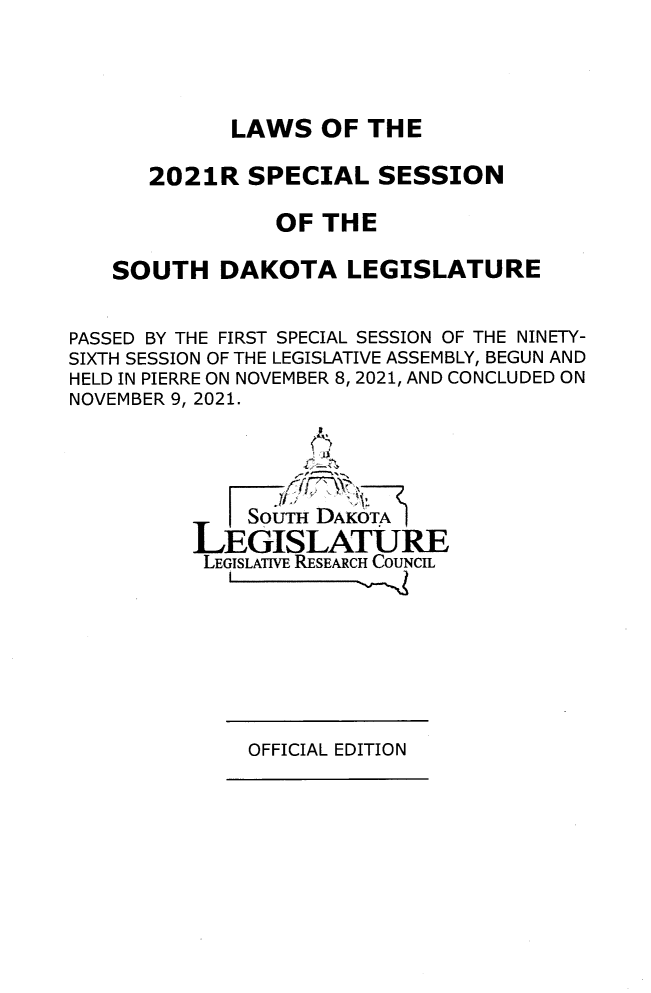 handle is hein.ssl/sssd0098 and id is 1 raw text is: 




             LAWS   OF THE

      2021R   SPECIAL   SESSION

                OF  THE

   SOUTH DAKOTA LEGISLATURE


PASSED BY THE FIRST SPECIAL SESSION OF THE NINETY-
SIXTH SESSION OF THE LEGISLATIVE ASSEMBLY, BEGUN AND
HELD IN PIERRE ON NOVEMBER 8, 2021, AND CONCLUDED ON
NOVEMBER 9, 2021.




              SouTH DAKOTA
          LEGISLATURE
          LEGISLATIVE RESEARCH COUNCIL


OFFICIAL EDITION


