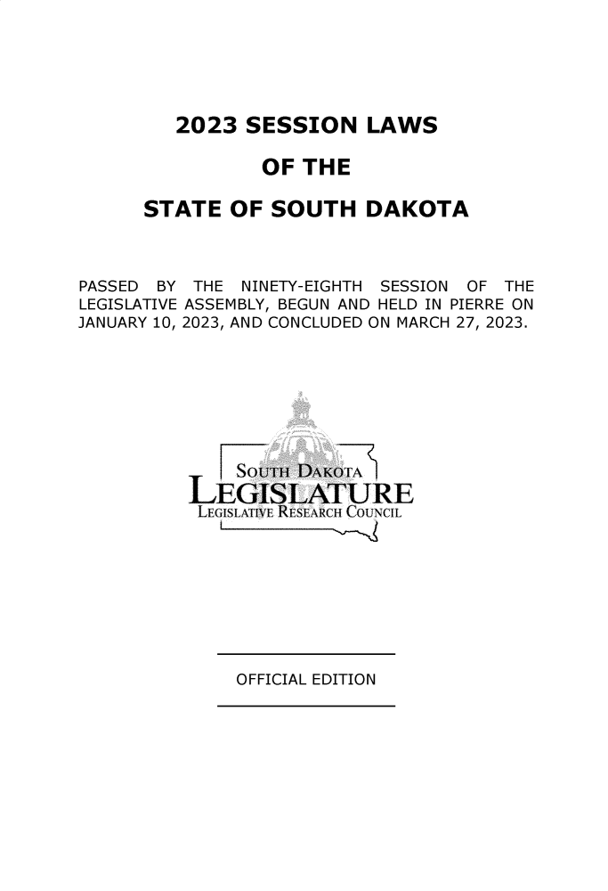 handle is hein.ssl/sssd0099 and id is 1 raw text is: 






2023  SESSION LAWS


          OF  THE

STATE   OF SOUTH DAKOTA


PASSED BY
LEGISLATIVE
JANUARY 10,


THE  NINETY-EIGHTH SESSION OF THE
ASSEMBLY, BEGUN AND HELD IN PIERRE ON
2023, AND CONCLUDED ON MARCH 27, 2023.


    Souim j DAKOTA
LEGISLATURE
LEGISLA~lVE RESEARCH COUNCIL


OFFICIAL EDITION



