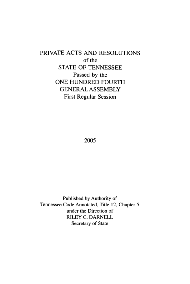 handle is hein.ssl/sstn0012 and id is 1 raw text is: PRIVATE ACTS AND RESOLUTIONS
of the
STATE OF TENNESSEE
Passed by the
ONE HUNDRED FOURTH
GENERAL ASSEMBLY
First Regular Session
2005
Published by Authority of
Tennessee Code Annotated, Title 12, Chapter 5
under the Direction of
RILEY C. DARNELL
Secretary of State


