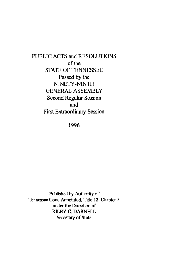 handle is hein.ssl/sstn0021 and id is 1 raw text is: PUBLIC ACTS and RESOLUTIONS
of the
STATE OF TENNESSEE
Passed by the
NINETY-NINTH
GENERAL ASSEMBLY
Second Regular Session
and
First Extraordinary Session
1996
Published by Authority of
Tennessee Code Annotated, Title 12, Chapter 5
under the Direction of
RILEY C. DARNELL
Secretary of State



