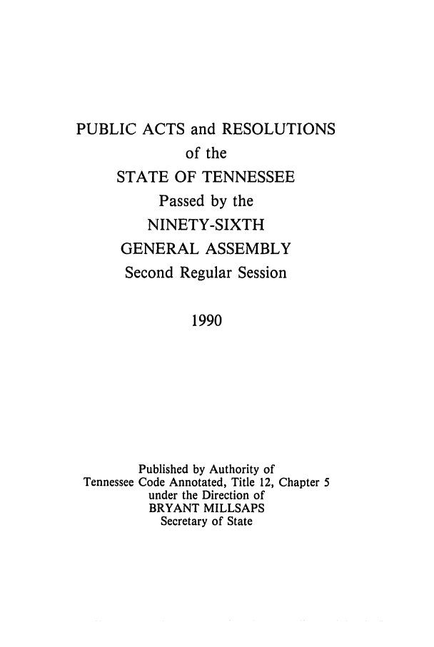handle is hein.ssl/sstn0027 and id is 1 raw text is: PUBLIC ACTS and RESOLUTIONS
of the
STATE OF TENNESSEE
Passed by the
NINETY-SIXTH
GENERAL ASSEMBLY
Second Regular Session
1990
Published by Authority of
Tennessee Code Annotated, Title 12, Chapter 5
under the Direction of
BRYANT MILLSAPS
Secretary of State


