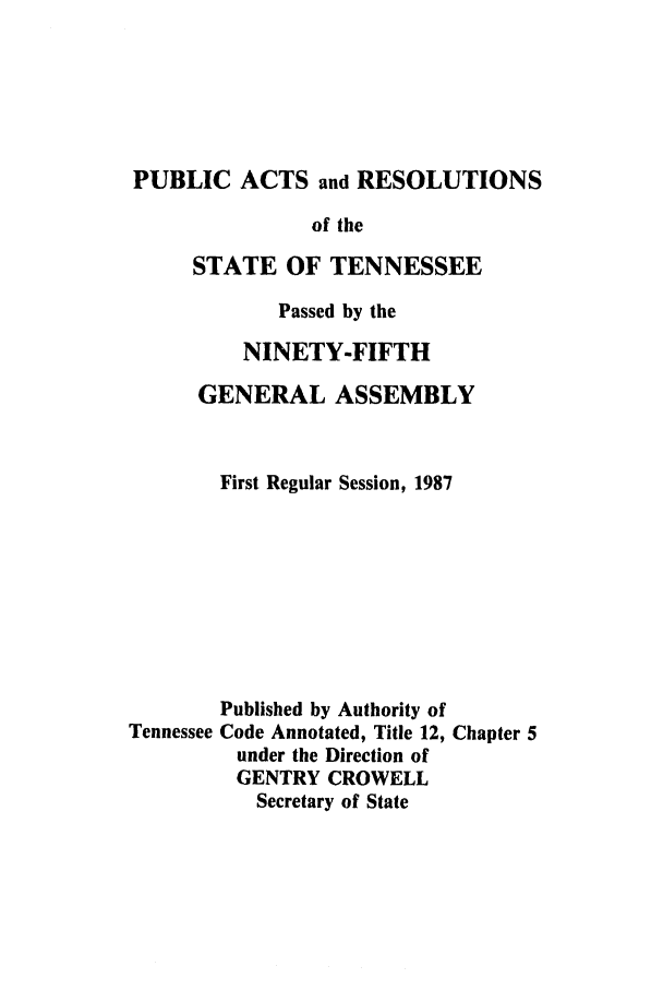 handle is hein.ssl/sstn0042 and id is 1 raw text is: PUBLIC ACTS and RESOLUTIONS
of the
STATE OF TENNESSEE
Passed by the
NINETY-FIFTH
GENERAL ASSEMBLY
First Regular Session, 1987
Published by Authority of
Tennessee Code Annotated, Title 12, Chapter 5
under the Direction of
GENTRY CROWELL
Secretary of State


