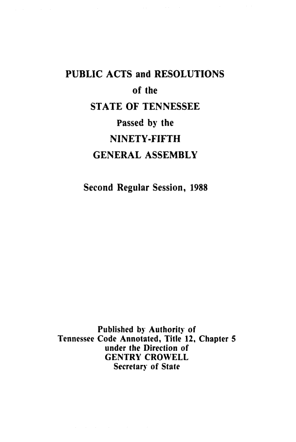 handle is hein.ssl/sstn0044 and id is 1 raw text is: PUBLIC ACTS and RESOLUTIONS

of the
STATE OF TENNESSEE
Passed by the
NINETY-FIFTH
GENERAL ASSEMBLY
Second Regular Session, 1988

Tennessee

Published by Authority of
Code Annotated, Title 12, Chapter 5
under the Direction of
GENTRY CROWELL
Secretary of State


