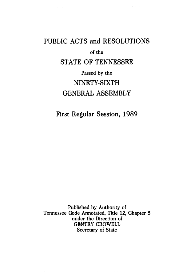 handle is hein.ssl/sstn0046 and id is 1 raw text is: PUBLIC ACTS and RESOLUTIONS
of the
STATE OF TENNESSEE

Passed by the
NINETY-SIXTH
GENERAL ASSEMBLY
First Regular Session, 1989

Tennessee

Published by Authority of
Code Annotated, Title 12, Chapter 5
under the Direction of
GENTRY CROWELL
Secretary of State


