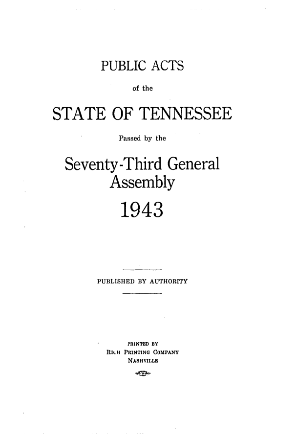 handle is hein.ssl/sstn0060 and id is 1 raw text is: PUBLIC ACTS
of the
STATE OF TENNESSEE
Passed by the
Seventy-Third General
Assembly
1943

PUBLISHED BY AUTHORITY
PRINTED BY
RIu. PRINTING COMPANY
NASHVILLE


