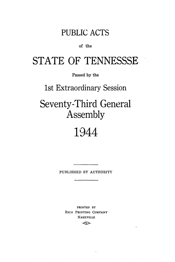 handle is hein.ssl/sstn0062 and id is 1 raw text is: PUBLIC ACTS
of the
STATE OF TENNESSSE,
Passed by the
1st Extraordinary Session
Seventy-Third General
Assembly
1944

PUBLISHED BY AUTHORITY
PRINTED BY
RICii PRINTING COMPANY
NASHVILLE



