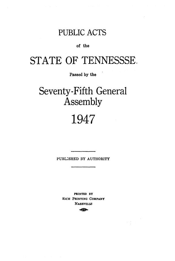handle is hein.ssl/sstn0065 and id is 1 raw text is: PUBLIC ACTS
of the
STATE OF TENNESSSE,
Passed by the
Seventy-Fifth General
Assembly
1947

PUBL-SHED BY AUTHORITY
PRINTED BY
RICH PRINTING COMPANY
NASHVILLE,


