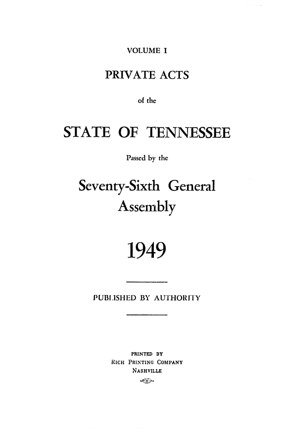 handle is hein.ssl/sstn0069 and id is 1 raw text is: VOLUME I

PRIVATE ACTS
of the
STATE OF TENNESSEE

Passed by the

Seventy-Sixth General
Assembly
1949

PUBISH ED BY AUTHORIY
PRINTED BY
RICH PRINTING COMPANY
NASHVILLE


