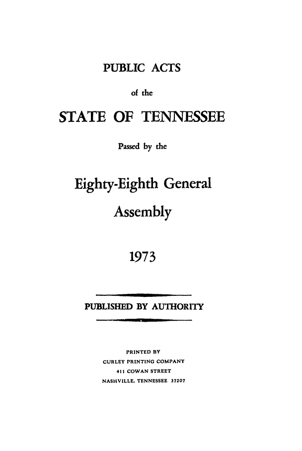 handle is hein.ssl/sstn0100 and id is 1 raw text is: PUBLIC ACTS
of the
STATE OF TENNESSEE
Passed by the
Eighty-Eighth General
Assembly
1973

PUBLISHED BY AUTHORITY

PRINTED BY
CURLEY PRINTING COMPANY
411 COWAN STREET
NASHVILLE, TENNESSEE 37207


