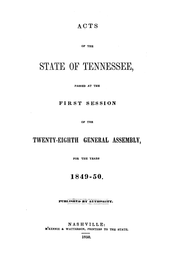 handle is hein.ssl/sstn0118 and id is 1 raw text is: ACTS
OF THE
STATE OF TENNESSEE,
PASSED AT TE

FIRST

SESSION

OF THE

TWENTY-EIGHTH GENERAL ASSEMBLY,
FOR THE YEARS
1849-50.
PUBLISHED BY AUTHORITY.
NASHVILLE:
M'KENNIE & WATTERSON. PRINTERS TO THE STATE.
1850.


