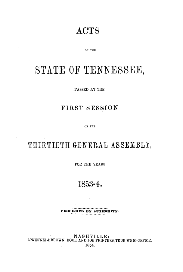 handle is hein.ssl/sstn0119 and id is 1 raw text is: ACTS

Or Tag
STATE OF TENNESSEE,
PASSED AT THE
FIRST SESSION
OF THE
THIRTIETH GENERAL ASSEMBLY,
FOR THE YEARS
1853-4.
PUBLISHED BY AUTHORITY.
NASHVILLE:
M'KENNIE & BROWN, BOOK AND JOB PRINTERS, TRUE WHIG OFFICE.
1854.


