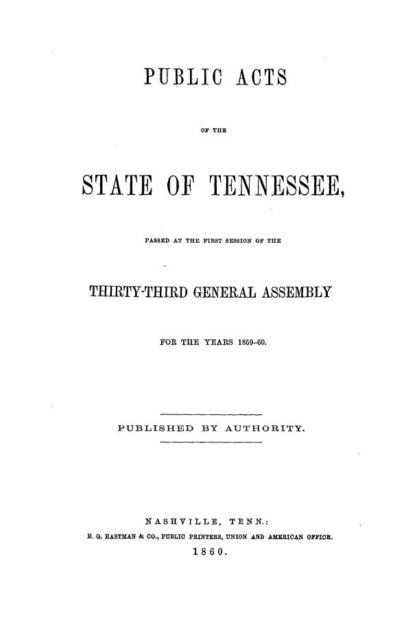 handle is hein.ssl/sstn0120 and id is 1 raw text is: PUBLIC ACTS
OF THE
STATE OF TENNESSEE,

PASSED AT THE FIRST SESSION OF THE
THIRTY-THIRD GENERAL ASSEMBLY
FOR THE YEARS 1859-60.
PUBLISHED BY AUTHORITY.
NASHVILLE, TENN.:
E. G. EASTMAN & CO., PUBLIC PRINTERS, UNION AND AMERICAN OFFICE.
1860.



