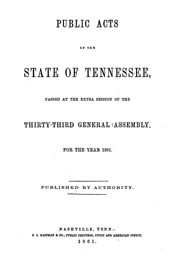 handle is hein.ssl/sstn0121 and id is 1 raw text is: PUBLIC ACTS
OF THE
STATE OF TENNESS-EE,

PASSED AT THE EXTRA SESSION OF THE
THIRTY-THIRD GENERAL 1ASSEMBLY,
FOR THE YEAR 1861.
PUBLISHED BY AUTHORITY.
NASHVILLE, TENN.:
S. 0. EASTMAN & 00.. PUBLIC PRINTERS, UNION AND AMERICAN OFFICE
1 8 6 1.


