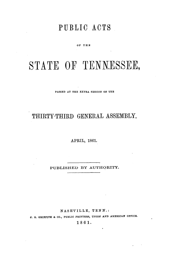 handle is hein.ssl/sstn0122 and id is 1 raw text is: PUBLIC ACTS
OF THE
STATE OF TENNESSEE,

PASSED AT THE EXTRA SESSION OF THE
THIRTY-THIRD GENERAL ASSEMBLY,
APRIL, 1861.
PUBLISHED BY AUTHORITY.
NASHVILLE, TENN.:
J. 0. GRIFFITH & CO., PUBLIC PRINTERS, UNION AND AMERICAN OFFICE.
1861.


