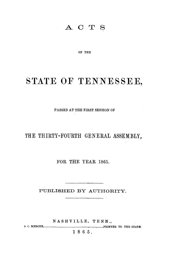 handle is hein.ssl/sstn0123 and id is 1 raw text is: ACTS
OF THE
STATE OF TENNESSEE,

PASSED AT THE FIRST SESSION OF
THE THIRTY-FOURTH GENERAL ASSEMBLY,
FOR THE YEAR 1865.
PUBLISHED BY AUTHORITY.
NASHVILLE, TENN.,
S. C. MEROER,......................................PRINTER TO THE STATE.
1 8 6 5.


