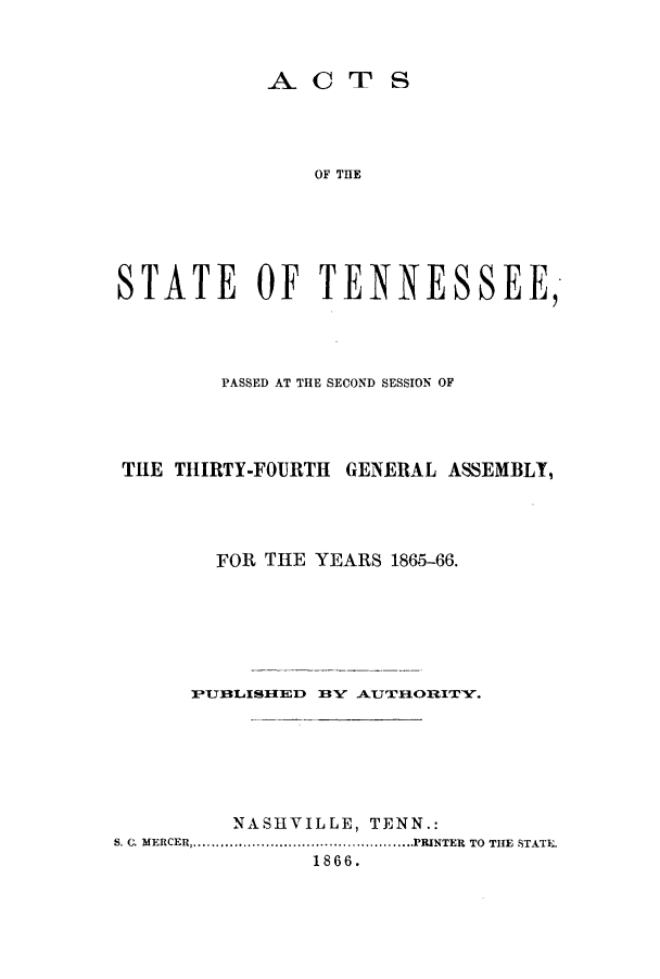 handle is hein.ssl/sstn0124 and id is 1 raw text is: ACT S
OF THE
STATE OF TENNESSEE,

PASSED AT THE SECOND SESSION OF
THE THIRTY-FOURTH GENERAL ASSEMBLY,
FOR THE YEARS 1865-66.
PUBLISIIED BY AUTTH.ORITY.
NASHVILLE, TENN.:
S. C. MERCER .....................................PRINTER TO THE STATE.
1866.


