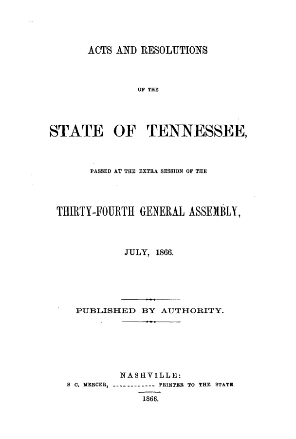 handle is hein.ssl/sstn0125 and id is 1 raw text is: ACTS AND RESOLUTIONS
OF THE
STATE OF TENNESSEE,

PASSED AT THE EXTRA SESSION OF THE
THIRTY-FOURTH        GENERAL ASSEMBLY,
JULY, 1866.
PUBLISHED BY AUTHORITY.
NASHVILLE:
8 C. MERCER,           PRINTER TO THE STATE,
1866.


