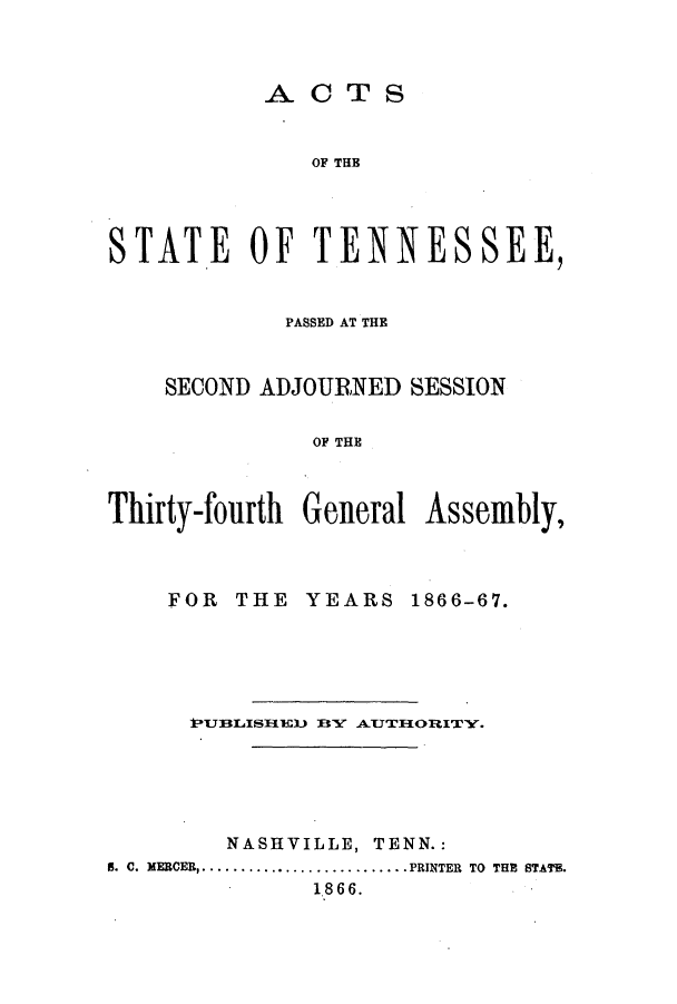 handle is hein.ssl/sstn0126 and id is 1 raw text is: ACTS

OF THB
STAT.E OF TENNESSEE,
PASSED AT THE
SECOND ADJOURNED SESSION
OF THE
Thirty-fourth General Assembly,

FOR THE

YEARS 1866-67.

kUBLISH*ED       BY   AUJTHORITY.
NASHVILLE, TENN.:
5. C. MERCER ............................ .PRINTER TO THE STATE.
1866.


