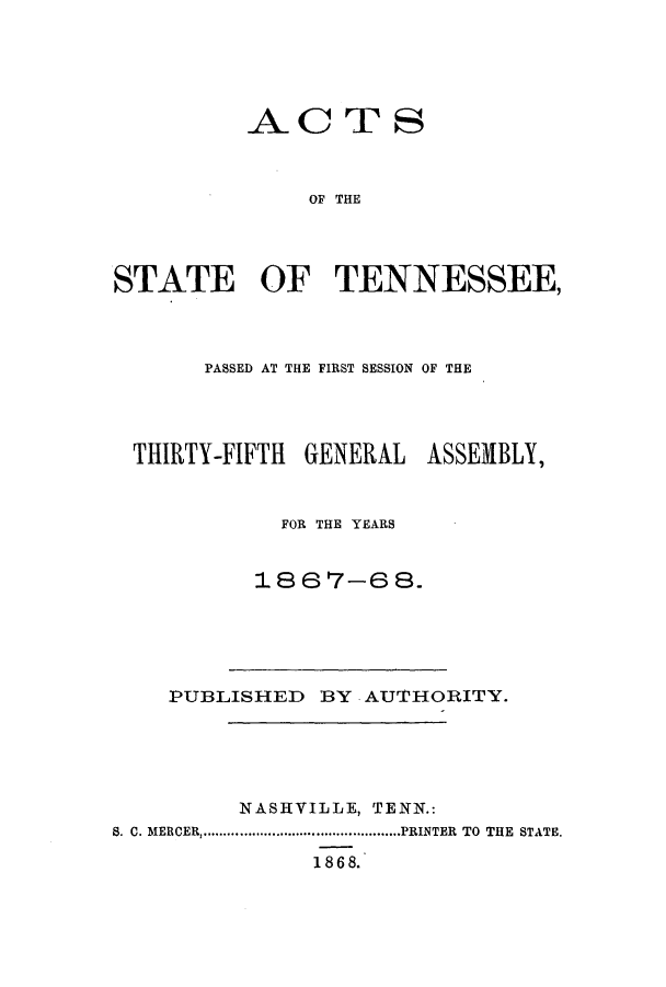 handle is hein.ssl/sstn0127 and id is 1 raw text is: ACTS
OF THE
STATE OF TENNESSEE,

PASSED AT THE FIRST SESSION OF THE
THIRTY-FIFTH    GENERAL     ASSEMBLY,
FOR THE YEARS
1867-68.

PUBLISHED BY AU'1'HORITY.
NASHVILLE, TENN.:
S. C. MERCER .............................PRINTER  TO THE  STATE.
1 86 8.


