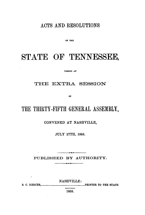 handle is hein.ssl/sstn0128 and id is 1 raw text is: ACTS AND RESOLUTIONS
OF THE
STATE OF TENNESSEE,
PASSED AT
THE EXTRA SESSION
THE THIRTY-FIFTH GENERAL ASSEMBLY,
CONVENED AT NASHVILLE,
JULY 27TH, 1868.

PUBLISHED BY AUTHORITY.
NASHVILLE:
S. C. MERCER  .............................PRINTER TO THE STATE
1868.



