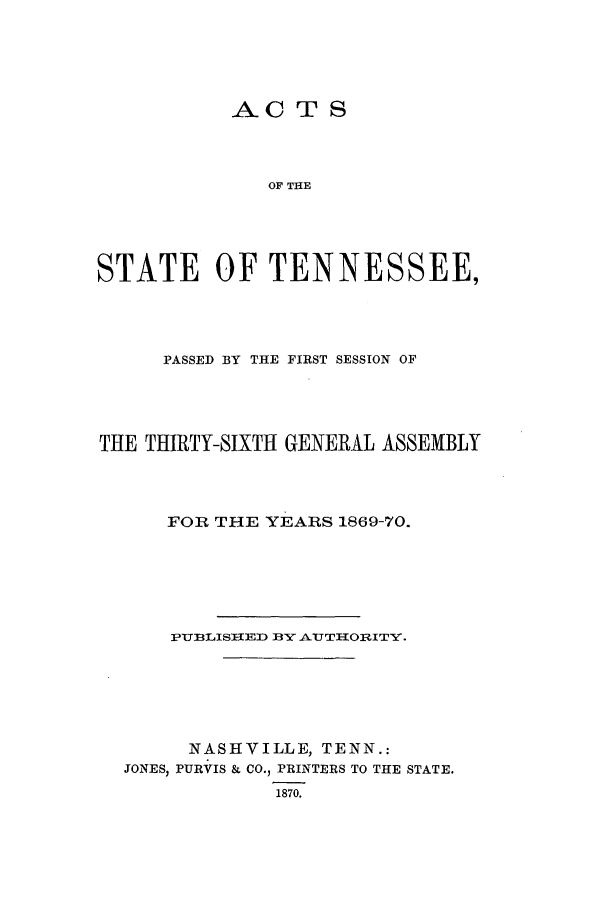 handle is hein.ssl/sstn0130 and id is 1 raw text is: AC T S
OF THE
STATE OF TENNESSEE,

PASSED BY THE FIRST SESSION OF
THE THIRTY-SIXTH GENERAL ASSEMBLY
FOR THE YEARS 1869-70.
PUBLISHEED BY AUTHTORITY.
NASHVILLE, TENN.:
JONES, PURVIS & CO., PRINTERS TO THE STATE.
1870.


