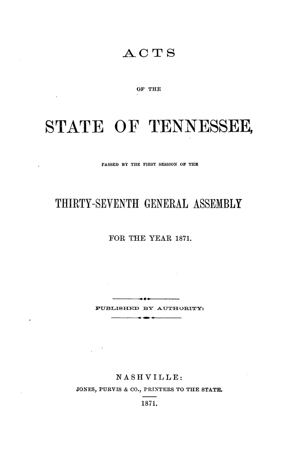 handle is hein.ssl/sstn0131 and id is 1 raw text is: ACTS
OF THE
STATE OF TENNESSEE,

PASSED BY THE FIRST SESSION OF THE
THIRTY-SEVENTH GENERAL ASSEMBLY
FOR THE YEAR 1871.
PUYBLISHEDJ BY AUTHI{ORITY:
NASHVILLE:
JONES, PURVIS & CO., PRINTERS TO THE STATE.
1871.


