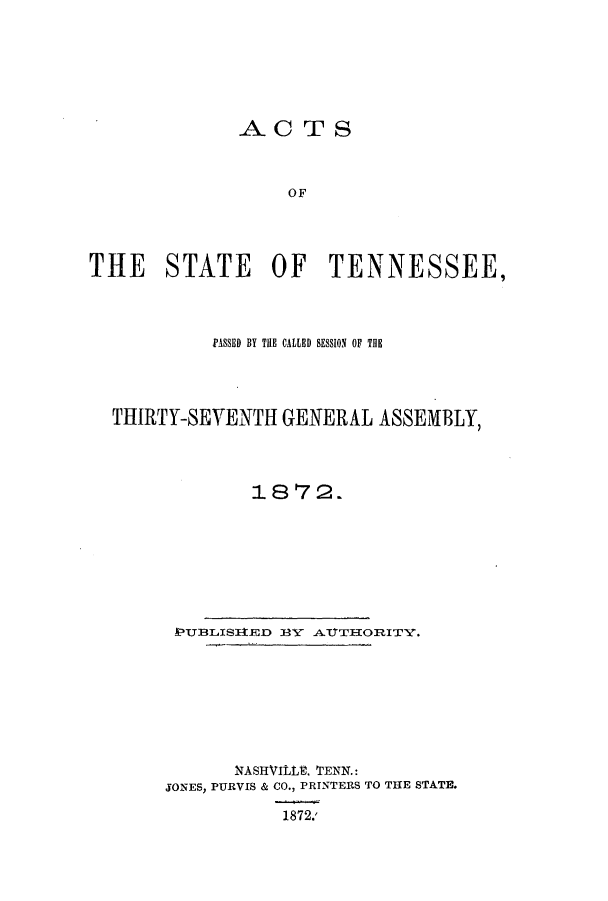 handle is hein.ssl/sstn0132 and id is 1 raw text is: AC TS
OF
THE STATE OF TENNESSEE,

PASSED BY THE CALLED SESSION OF THE
THIRTY-SEVENTH GENERAL ASSEMBLY,
1872.
EPUBLISIZDED JAY ATTHORITY.
NASHVItE. TENN.:
JONES, PURVIS & CO., PRINTERS TO THE STATE.
1872.'


