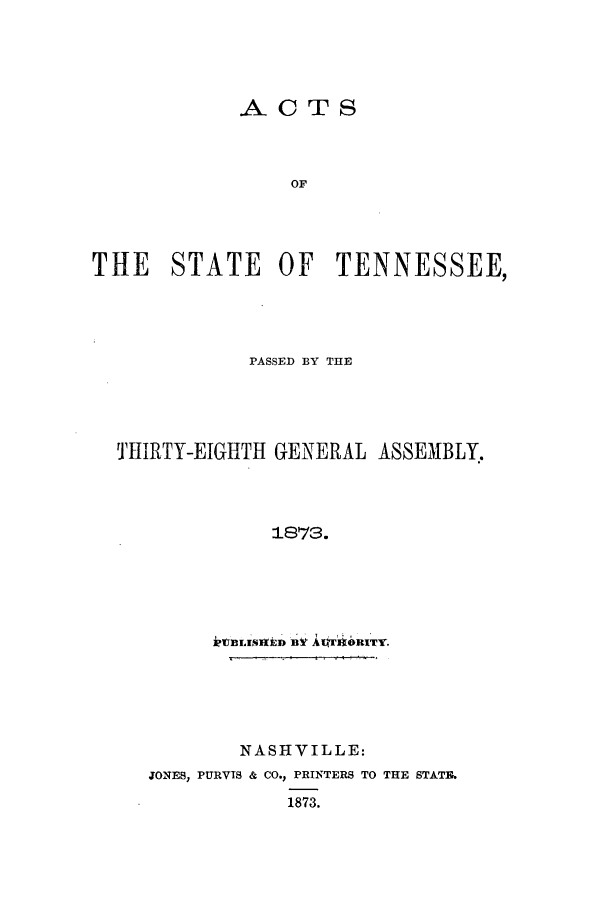 handle is hein.ssl/sstn0133 and id is 1 raw text is: ACTS
OF
THE STATE OF TENNESSEE,

PASSED BY THE
THIRTY-EIGHTH GENERAL ASSEMBLY.
1873.
klBLIIED BYf ACr'ORI~TY.

NASHVILLE:
JONES, PURVIS & CO., PRINTERS TO THE STATE.
1873.


