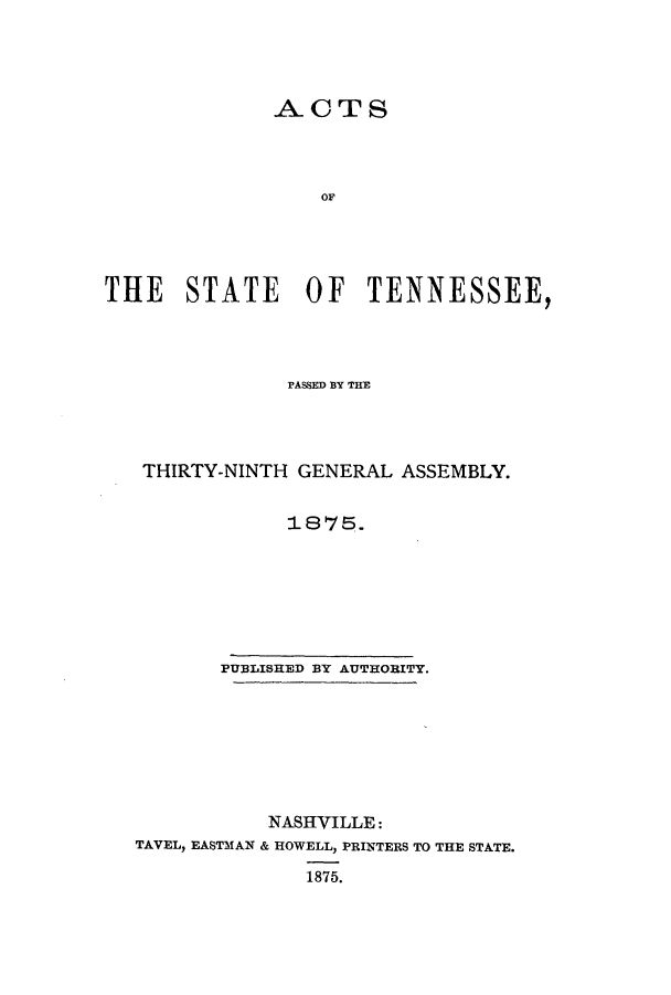 handle is hein.ssl/sstn0134 and id is 1 raw text is: ACTS
OF
THE STATE OF TENNESSEE,

PASSED BY THE
THIRTY-NINTH GENERAL ASSEMBLY.
1875.

PUBLISHED BY AUTHORITY.

NASHVILLE:
TAVEL, EASTMAN & HOWELL, PRINTERS TO THE STATE.
1875.


