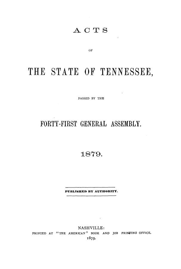 handle is hein.ssl/sstn0136 and id is 1 raw text is: ACTS
TOF
THE STATE OF TENNESSEE,

PASSED BY THE
FORTY-FIRST GENERAL ASSEMBLY.
1879.
PUBLISHED BY AUTHORITY.

NASHVILLE:
PRINTED AT THE AMERICAN BOOK AND JOB PRINTING OFFICE.
1879.


