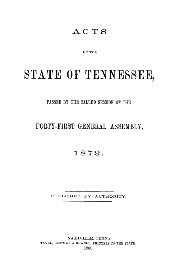 handle is hein.ssl/sstn0137 and id is 1 raw text is: AC TS
OF THE
STATE OF TENNESSEE,

PASSED BY THE CALLED SESSION OF THE
FORTY-FIRST GENERAL ASSEMBLY,
1879.
PUBLISHED BY AUTHORITY.
NASHVILLE, TENN.:
TAVEL, EASTMAN & HOWELL, PRINTERS TO THE STATE.
1880.


