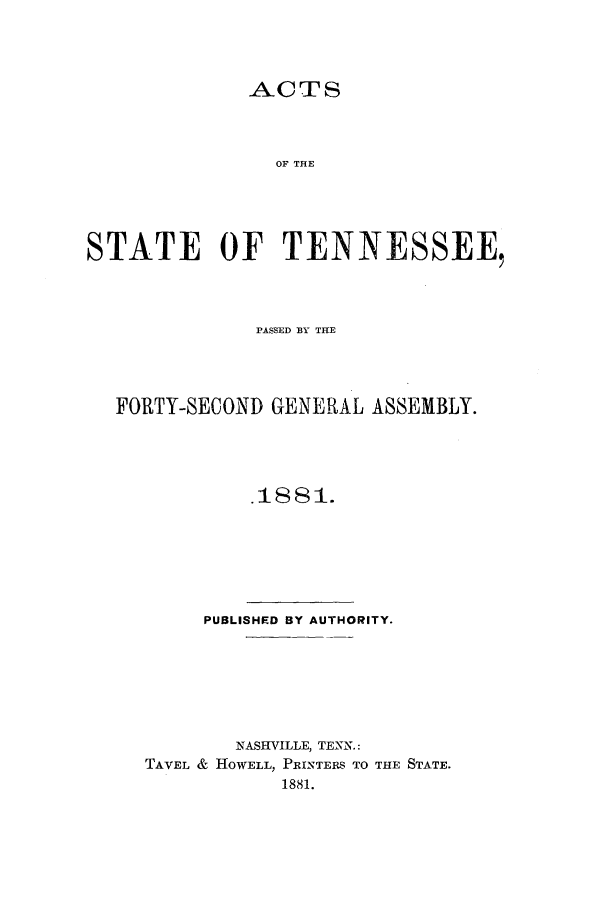 handle is hein.ssl/sstn0138 and id is 1 raw text is: ACTS

OF THE
STATE OF TENNESSEE,
PASSED BY THE
FORTY-SECOND GENERAL ASSEMBLY.
.1881.

PUBLISHED BY AUTHORITY.
NASHVILLE, TENN.:
TAVEL & HOWELL, PRINTERES TO THE STATE.
1881.


