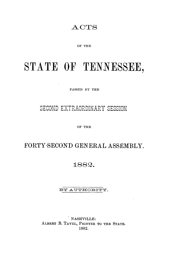 handle is hein.ssl/sstn0140 and id is 1 raw text is: ACTS
OF THE
STATE OF TENNESSEE,

PASSED BY THE
SECOND EXTRAORDINARY SESSION
OF THE
FORTY-SECOND GENERAL ASSEMBLY.

1882.
NASHVILLE:
ALBERT B. TAVEL, PRINTER TO THE STATE.
1882.


