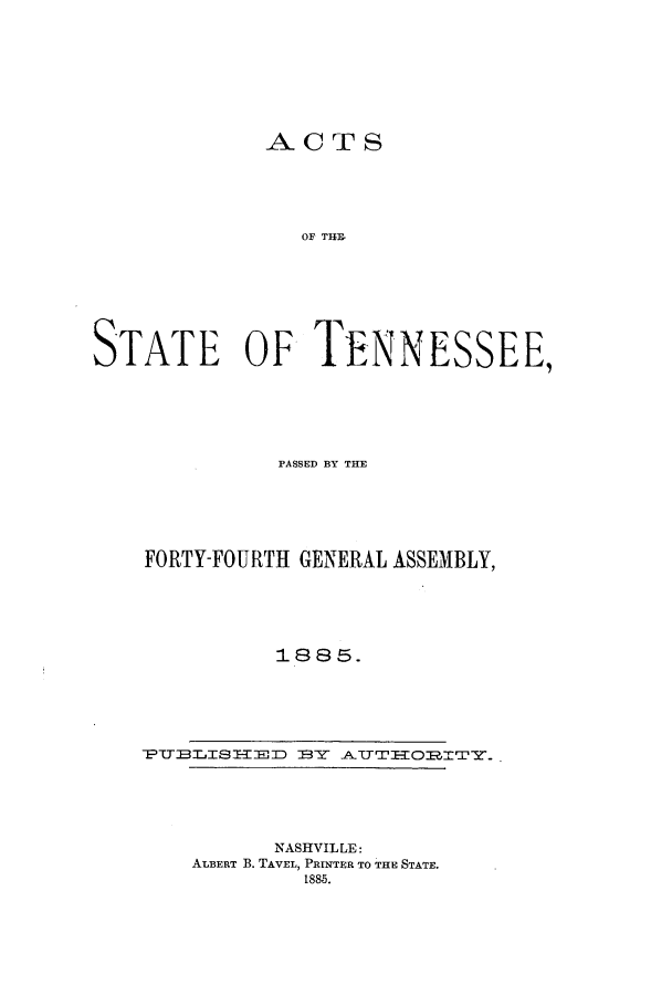 handle is hein.ssl/sstn0143 and id is 1 raw text is: ACTS

OF THE,
STATE OF TENNESSEE,
]PASSED BY THE
FORTY-FOURTH GENERAL ASSEMBLY,
1885.

NASHVILLE:
ALBERT B. TAVEL, PRINTER TO THE STATE.
1885.

_PTTELISHED=:   BY  TT HO I Y


