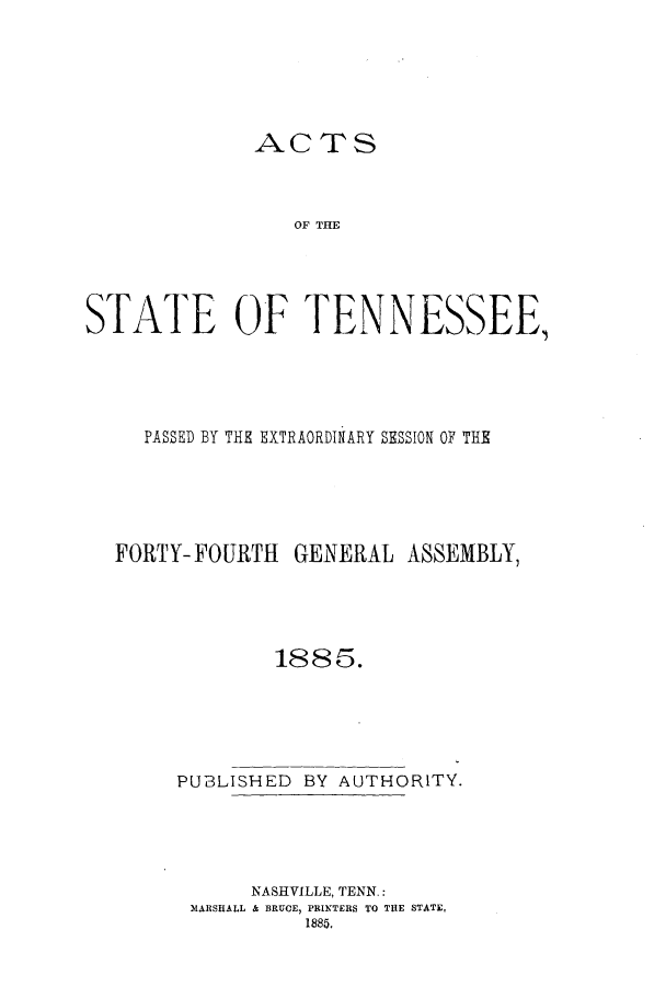 handle is hein.ssl/sstn0144 and id is 1 raw text is: ACTS

OF TME
STATE OF TENNESSEE,
PASSED BY THE EXTRAORDINARY SESSION OF THE
FORTY-FOURTH GENERAL ASSEMBLY,
1885.
PUBLISHED BY AUTHORITY.
NASHVILLE, TENN.:
MARSHALL & BRUCE, PRINTERS TO THE STATE,
1885.


